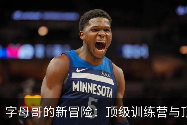 字母哥的新冒险：顶级训练营与顶级态度的疯狂碰撞